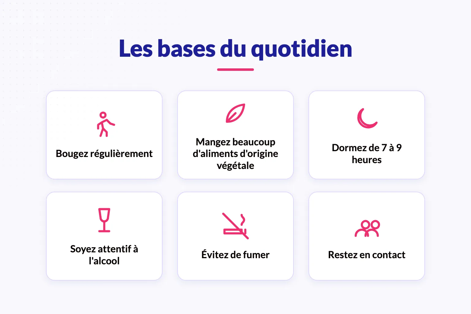 Six habitudes du quotidien associées à une vie plus longue et en meilleure santé : bougez régulièrement, mangez beaucoup d’aliments d’origine végétale, dormez de 7 à 9 heures, soyez attentif à l’alcool, évitez de fumer et restez en contact.
